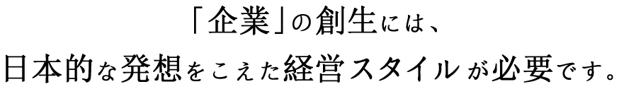 「企業」の創生には、日本的な発想をこえた経営スタイルが必要です。