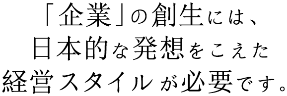 「企業」の創生には、日本的な発想をこえた経営スタイルが必要です。