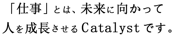 「仕事」とは、未来に向かって人を成長させるCatalystです。