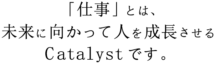 「仕事」とは、未来に向かって人を成長させるCatalystです。